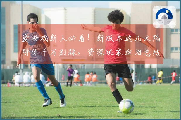 爱游戏新人必看！新版本这几大陷阱你千万别踩，资深玩家血泪总结经验分享