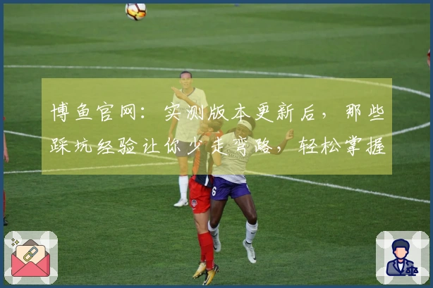 博鱼官网：实测版本更新后，那些踩坑经验让你少走弯路，轻松掌握新玩法