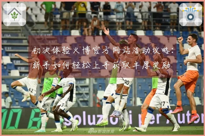 初次体验火博官方网站活动攻略：新手如何轻松上手获取丰厚奖励